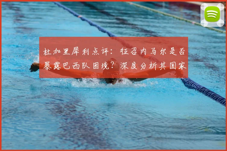 杜加里犀利点评：征召内马尔是否暴露巴西队困境？深度分析其国家队真实作用与球队现状