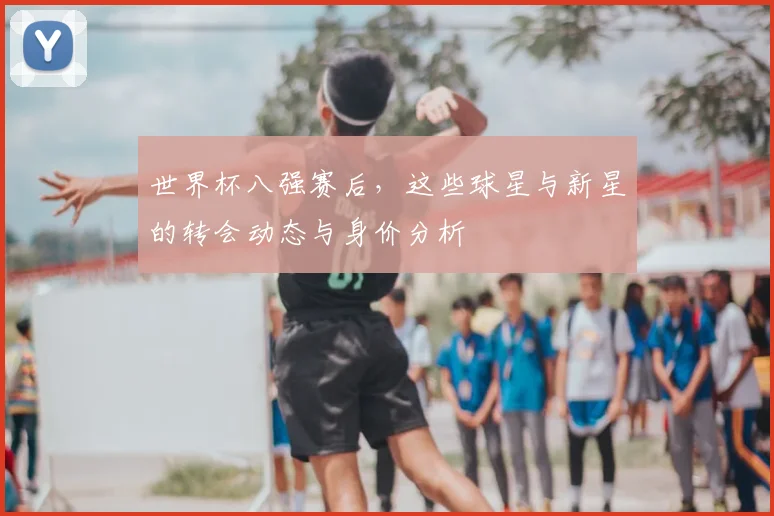 世界杯八强赛后,这些球星与新星的转会动态与身价分析