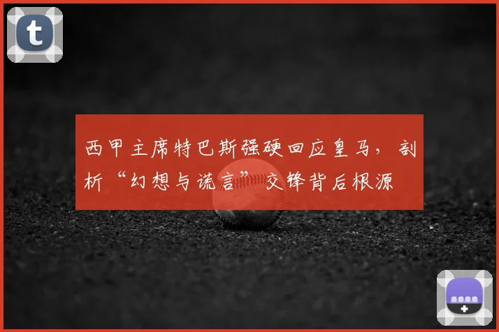 西甲主席特巴斯强硬回应皇马，剖析“幻想与谎言”交锋背后根源