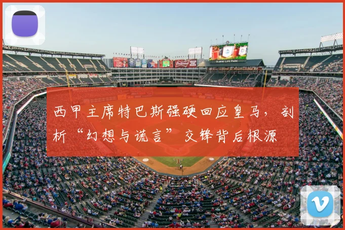 西甲主席特巴斯强硬回应皇马，剖析“幻想与谎言”交锋背后根源
