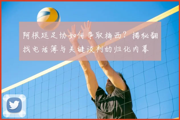 阿根廷足协如何争取梅西？揭秘翻找电话簿与关键谈判的归化内幕