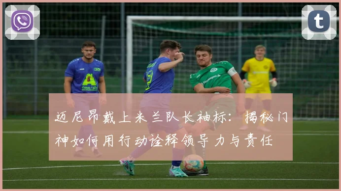 迈尼昂戴上米兰队长袖标：揭秘门神如何用行动诠释领导力与责任